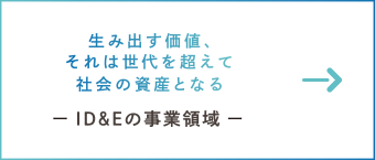 生み出す価値、それは世代を越えて社会の資産となる　ー ID&Eの事業領域 ー