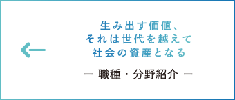 生み出す価値、それは世代を越えて社会の資産となる　ー 職種・分野紹介 ー