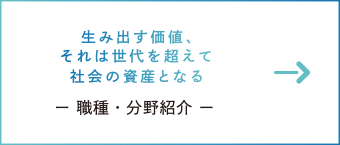 生み出す価値、それは世代を越えて社会の資産となる　ー 職種・分野紹介 ー